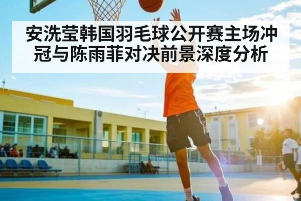 安洗莹韩国羽毛球公开赛主场冲冠与陈雨菲对决前景深度分析