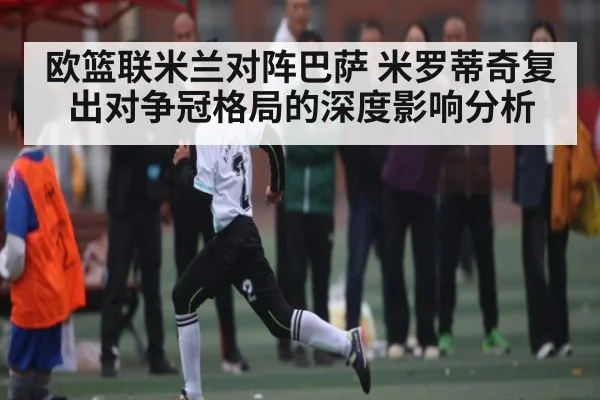 欧篮联米兰对阵巴萨 米罗蒂奇复出对争冠格局的深度影响分析 | MKSPORT
