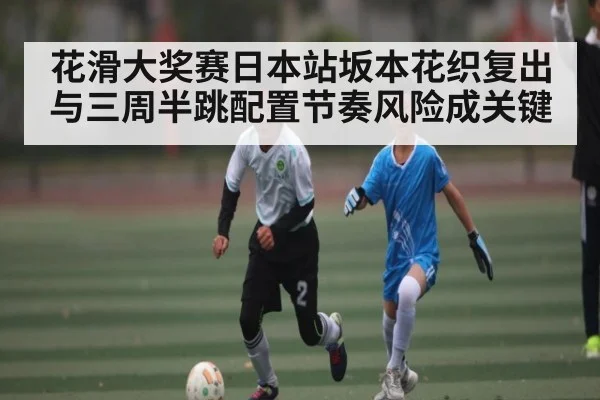 花滑大奖赛日本站坂本花织复出与三周半跳配置节奏风险成关键