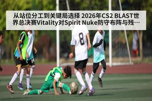 从站位分工到关键局选择 2026年CS2 BLAST世界总决赛Vitality对Spirit Nuke防守布阵与残局处理分析