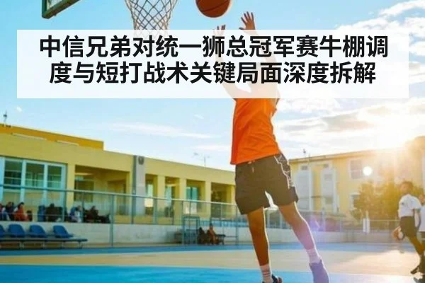 中信兄弟对统一狮总冠军赛牛棚调度与短打战术关键局面深度拆解